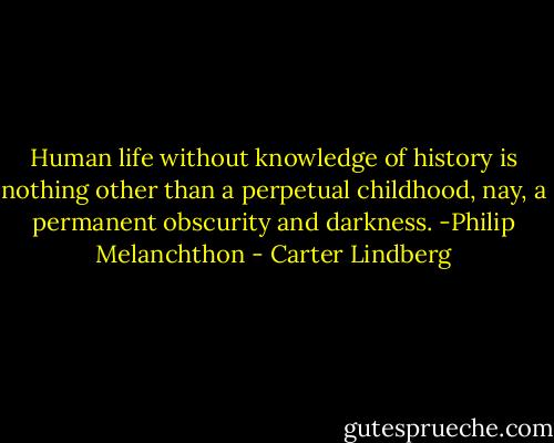 Human life without knowledge of history is nothing other than a perpetual childhood, nay, a permanent obscurity and darkness. -Philip Melanchthon - Carter Lindberg
