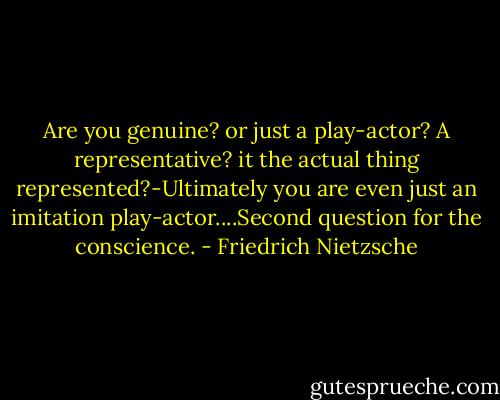 Are you genuine? or just a play-actor? A representative? it the actual thing represented?-Ultimately you are even just an imitation play-actor....Second question for the conscience. - Friedrich Nietzsche