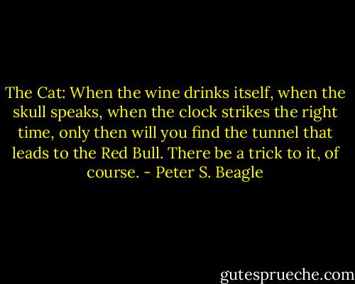 The Cat: When the wine drinks itself, when the skull speaks, when the clock strikes the right time, only then will you find the tunnel that leads to the Red Bull. There be a trick to it, of course. - Peter S. Beagle