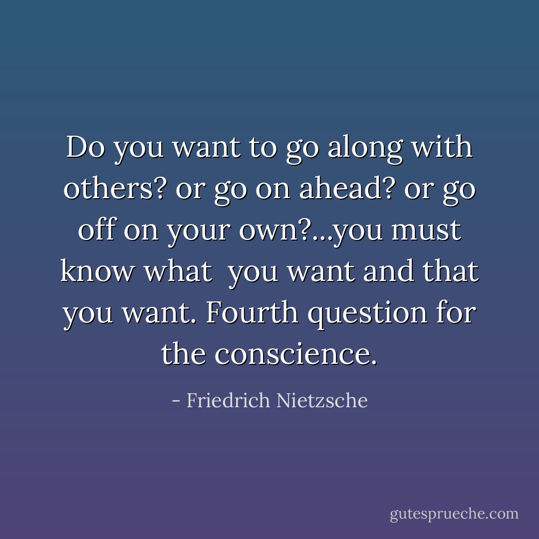 Do you want to go along with others? or go on ahead? or go off on your own?...you must know <i>what </i> you want and <i>that</i> you want. Fourth question for the conscience. - Friedrich Nietzsche
