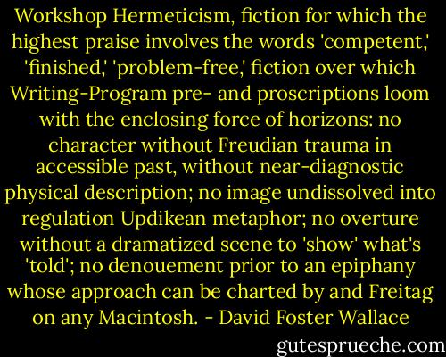Workshop Hermeticism, fiction for which the highest praise involves the words 'competent,' 'finished,' 'problem-free,' fiction over which Writing-Program pre- and proscriptions loom with the enclosing force of horizons: no character without Freudian trauma in accessible past, without near-diagnostic physical description; no image undissolved into regulation Updikean metaphor; no overture without a dramatized scene to 'show' what's 'told'; no denouement prior to an epiphany whose approach can be charted by and Freitag on any Macintosh. - David Foster Wallace