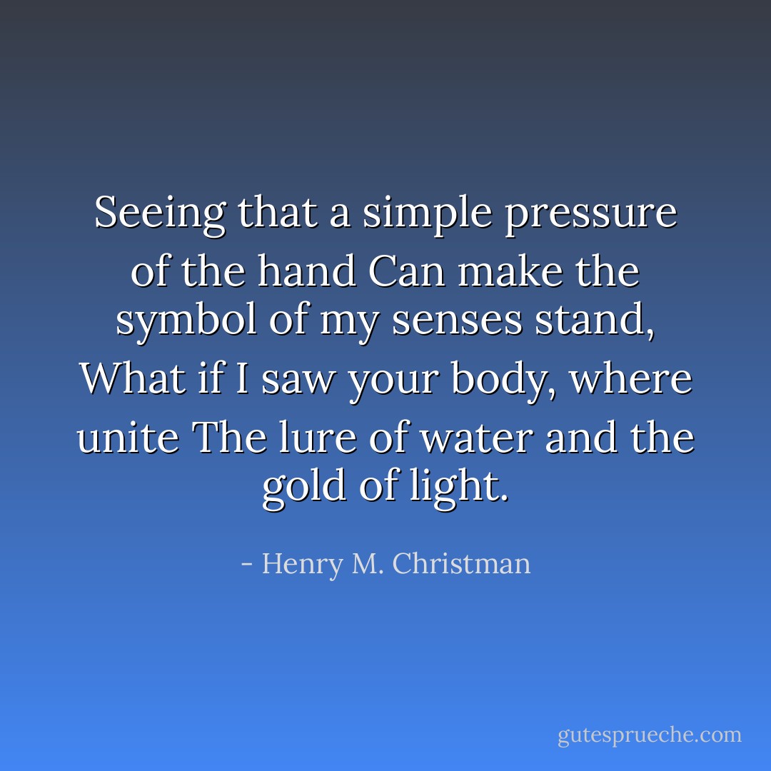 Seeing that a simple pressure of the hand<br />Can make the symbol of my senses stand,<br />What if I saw your body, where unite<br />The lure of water and the gold of light. - Henry M. Christman