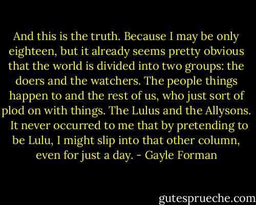 And this is the truth. Because I may be only eighteen, but it already seems pretty obvious that the world is divided into two groups: the doers and the watchers. The people things happen to and the rest of us, who just sort of plod on with things. The Lulus and the Allysons. <br /><br />It never occurred to me that by pretending to be Lulu, I might slip into that other column, even for just a day. - Gayle Forman