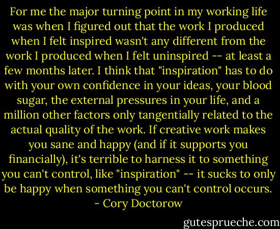 For me the major turning point in my working life was when I figured out that the work I produced when I felt inspired wasn't any different from the work I produced when I felt uninspired -- at least a few months later. I think that "inspiration" has to do with your own confidence in your ideas, your blood sugar, the external pressures in your life, and a million other factors only tangentially related to the actual quality of the work. If creative work makes you sane and happy (and if it supports you financially), it's terrible to harness it to something you can't control, like "inspiration" -- it sucks to only be happy when something you can't control occurs. - Cory Doctorow