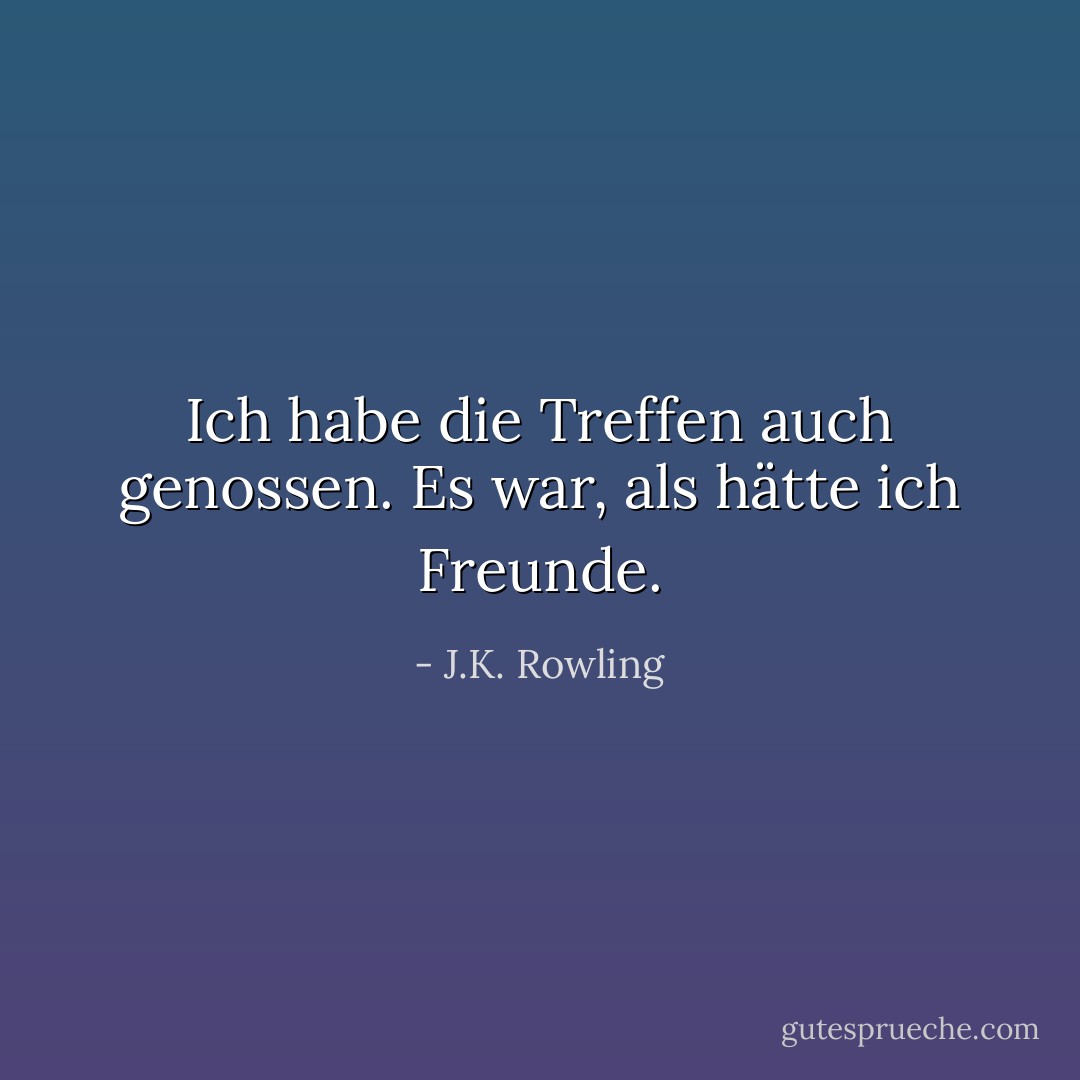 Ich habe die Treffen auch genossen. Es war, als hätte ich Freunde. - J.K. Rowling<