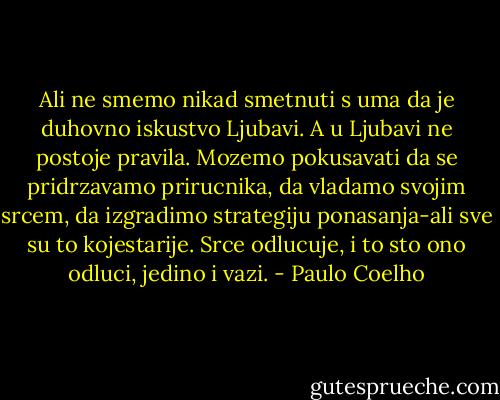 Ali ne smemo nikad smetnuti s uma da je duhovno iskustvo Ljubavi. A u Ljubavi ne postoje pravila. Mozemo pokusavati da se pridrzavamo prirucnika, da vladamo svojim srcem, da izgradimo strategiju ponasanja-ali sve su to kojestarije. Srce odlucuje, i to sto ono odluci, jedino i vazi. - Paulo Coelho