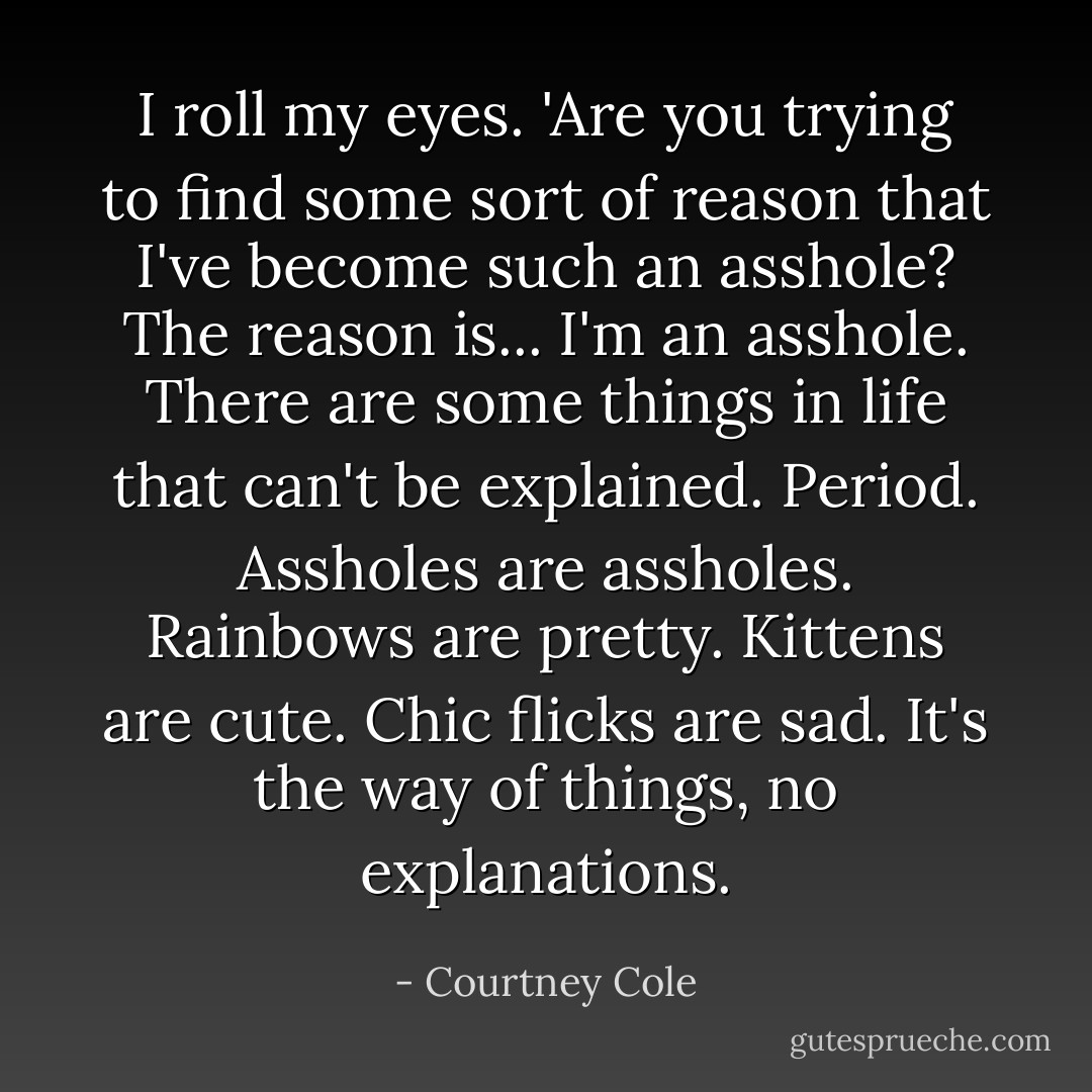 I roll my eyes. 'Are you trying to find some sort of reason that I've become such an asshole? The reason is... I'm an asshole. There are some things in life that can't be explained. Period. Assholes are assholes. Rainbows are pretty. Kittens are cute. Chic flicks are sad. It's the way of things, no explanations. - Courtney Cole