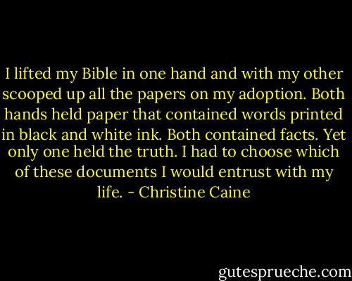 I lifted my Bible in one hand and with my other scooped up all the papers on my adoption. Both hands held paper that contained words printed in black and white ink. Both contained facts. Yet only one held the truth. I had to choose which of these documents I would entrust with my life. - Christine Caine