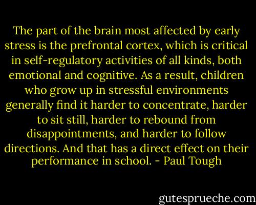 The part of the brain most affected by early stress is the prefrontal cortex, which is critical in self-regulatory activities of all kinds, both emotional and cognitive. As a result, children who grow up in stressful environments generally find it harder to concentrate, harder to sit still, harder to rebound from disappointments, and harder to follow directions. And that has a direct effect on their performance in school. - Paul Tough