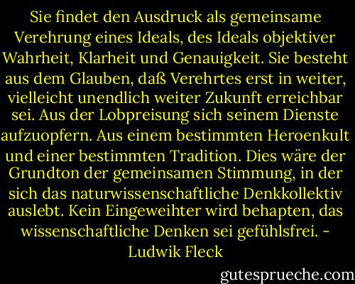 Sie findet den Ausdruck als gemeinsame Verehrung eines Ideals, des Ideals objektiver Wahrheit, Klarheit und Genauigkeit. Sie besteht aus dem Glauben, daß Verehrtes erst in weiter, vielleicht unendlich weiter Zukunft erreichbar sei. Aus der Lobpreisung sich seinem Dienste aufzuopfern. Aus einem bestimmten Heroenkult und einer bestimmten Tradition. Dies wäre der Grundton der gemeinsamen Stimmung, in der sich das naturwissenschaftliche Denkkollektiv auslebt. Kein Eingeweihter wird behapten, das wissenschaftliche Denken sei gefühlsfrei. - Ludwik Fleck