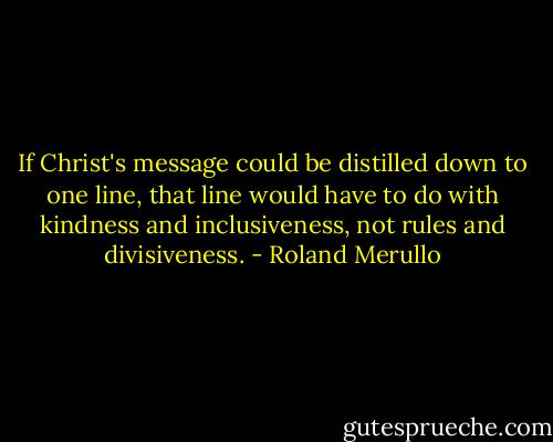 If Christ's message could be distilled down to one line, that line would have to do with kindness and inclusiveness, not rules and divisiveness. - Roland Merullo