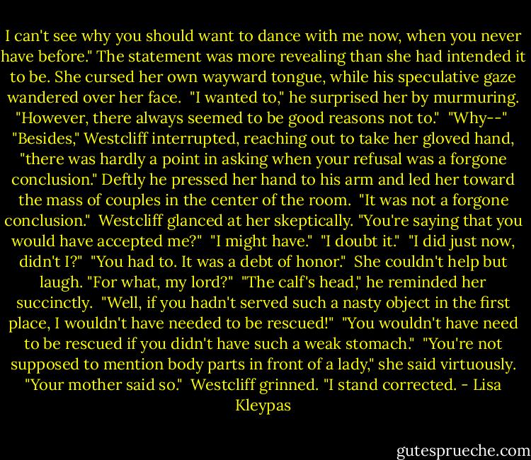 I can't see why you should want to dance with me now, when you never have before." The statement was more revealing than she had intended it to be. She cursed her own wayward tongue, while his speculative gaze wandered over her face.<br /><br />"I wanted to," he surprised her by murmuring. "However, there always seemed to be good reasons not to."<br /><br />"Why--"<br /><br />"Besides," Westcliff interrupted, reaching out to take her gloved hand, "there was hardly a point in asking when your refusal was a forgone conclusion." Deftly he pressed her hand to his arm and led her toward the mass of couples in the center of the room.<br /><br />"It was not a forgone conclusion."<br /><br />Westcliff glanced at her skeptically. "You're saying that you would have accepted me?"<br /><br />"I might have."<br /><br />"I doubt it."<br /><br />"I did just now, didn't I?"<br /><br />"You had to. It was a debt of honor."<br /><br />She couldn't help but laugh. "For what, my lord?"<br /><br />"The calf's head," he reminded her succinctly.<br /><br />"Well, if you hadn't served such a nasty object in the first place, I wouldn't have needed to be rescued!"<br /><br />"You wouldn't have need to be rescued if you didn't have such a weak stomach."<br /><br />"You're not supposed to mention body parts in front of a lady," she said virtuously. "Your mother said so."<br /><br />Westcliff grinned. "I stand corrected. - Lisa Kleypas