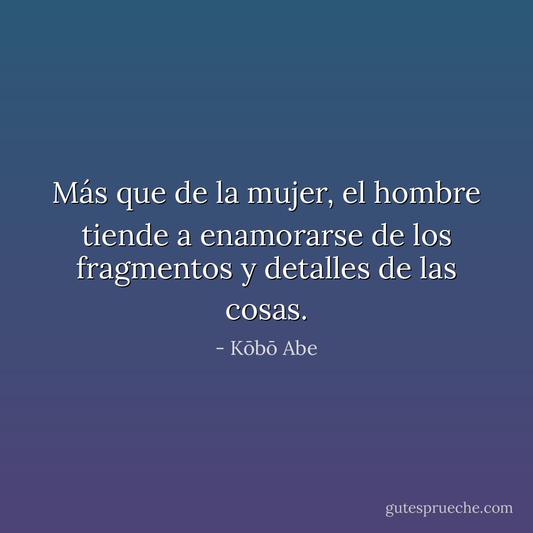 Más que de la mujer, el hombre tiende a enamorarse de los fragmentos y detalles de las cosas. - Kōbō Abe