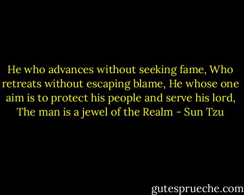 He who advances without seeking fame,<br />Who retreats without escaping blame,<br />He whose one aim is to protect his people and serve his lord,<br />The man is a jewel of the Realm - Sun Tzu
