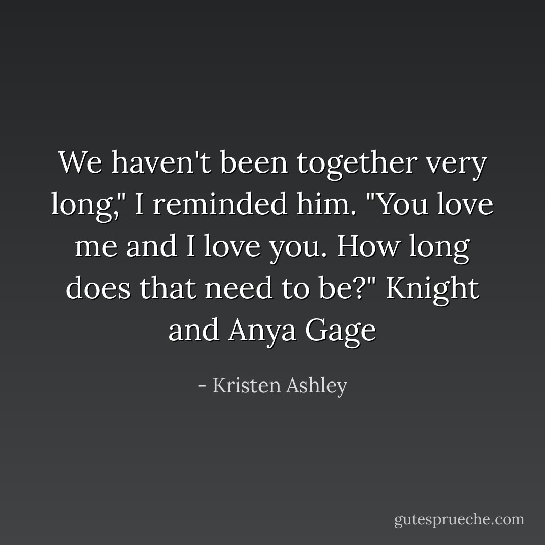 We haven't been together very long," I reminded him.<br />"You love me and I love you. How long does that need to be?"<br />Knight and Anya Gage - Kristen Ashley