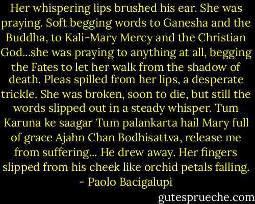 Her whispering lips brushed his ear.<br />She was praying. Soft begging words to Ganesha and the Buddha, to Kali-Mary Mercy and the Christian God...she was praying to anything at all, begging the Fates to let her walk from the shadow of death. Pleas spilled from her lips, a desperate trickle. She was broken, soon to die, but still the words slipped out in a steady whisper. Tum Karuna ke saagar Tum palankarta hail Mary full of grace Ajahn Chan Bodhisattva, release me from suffering...<br />He drew away. Her fingers slipped from his cheek like orchid petals falling. - Paolo Bacigalupi
