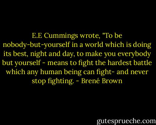 E.E Cummings wrote, "To be nobody-but-yourself in a world which is doing its best, night and day, to make you everybody but yourself - means to fight the hardest battle which any human being can fight- and never stop fighting. - Brené Brown