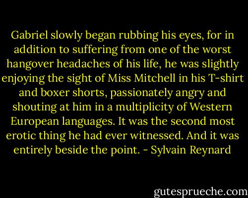 Gabriel slowly began rubbing his eyes, for in addition to suffering from one of the worst hangover headaches of his life, he was slightly enjoying the sight of Miss Mitchell in his T-shirt and boxer shorts, passionately angry and shouting at him in a multiplicity of Western European languages. It was the second most erotic thing he had ever witnessed. And it was entirely beside the point. - Sylvain Reynard