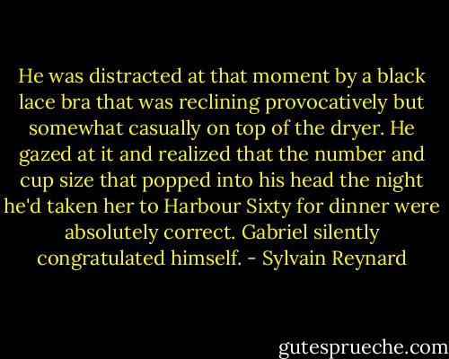 He was distracted at that moment by a black lace bra that was reclining provocatively but somewhat casually on top of the dryer. He gazed at it and realized that the number and cup size that popped into his head the night he'd taken her to Harbour Sixty for dinner were absolutely correct. Gabriel silently congratulated himself. - Sylvain Reynard