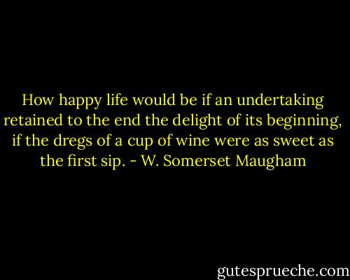 How happy life would be if an undertaking retained to the end the delight of its beginning, if the dregs of a cup of wine were as sweet as the first sip. - W. Somerset Maugham