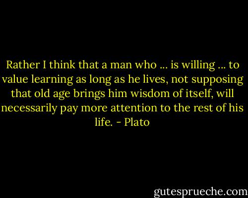 Rather I think that a man who ... is willing ... to value learning as long as he lives, not supposing that old age brings him wisdom of itself, will necessarily pay more attention to the rest of his life. - Plato