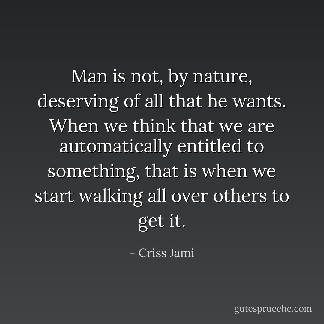 Man is not, by nature, deserving of all that he wants. When we think that we are automatically entitled to something, that is when we start walking all over others to get it. - Criss Jami