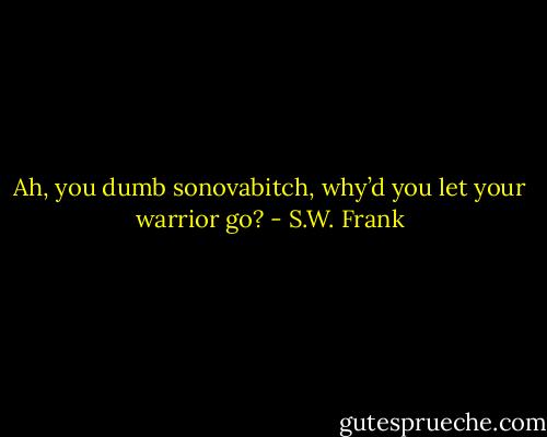 Ah, you dumb sonovabitch, why’d you let your warrior go? - S.W. Frank