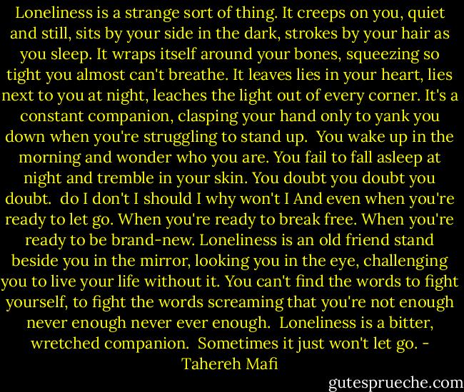 Loneliness is a strange sort of thing.<br />It creeps on you, quiet and still, sits by your side in the dark, strokes by your hair as you sleep. It wraps itself around your bones, squeezing so tight you almost can't breathe. It leaves lies in your heart, lies next to you at night, leaches the light out of every corner. It's a constant companion, clasping your hand only to yank you down when you're struggling to stand up. <br />You wake up in the morning and wonder who you are. You fail to fall asleep at night and tremble in your skin. You doubt you doubt you doubt. <br />do I<br />don't I<br />should I<br />why won't I<br />And even when you're ready to let go. When you're ready to break free. When you're ready to be brand-new. Loneliness is an old friend stand beside you in the mirror, looking you in the eye, challenging you to live your life without it. You can't find the words to fight yourself, to fight the words screaming that you're not enough never enough never ever enough. <br />Loneliness is a bitter, wretched companion. <br />Sometimes it just won't let go. - Tahereh Mafi