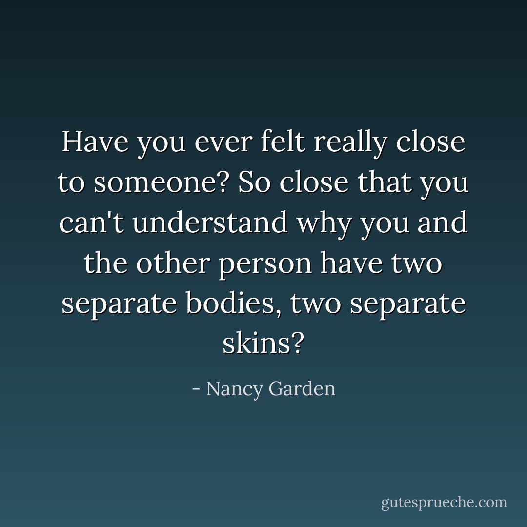Have you ever felt really close to someone? So close that you can't understand why you and the other person have two separate bodies, two separate skins? - Nancy Garden