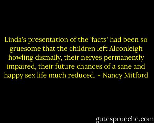 Linda's presentation of the 'facts' had been so gruesome that the children left Alconleigh howling dismally, their nerves permanently impaired, their future chances of a sane and happy sex life much reduced. - Nancy Mitford