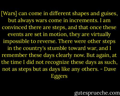 [Wars] can come in different shapes and guises, but always wars come in increments. I am convinced there are steps, and that once these events are set in motion, they are virtually impossible to reverse. There were other steps in the country's stumble toward war, and I remember these days clearly now. But again, at the time I did not recognize these days as such, not as steps but as days like any others. - Dave Eggers