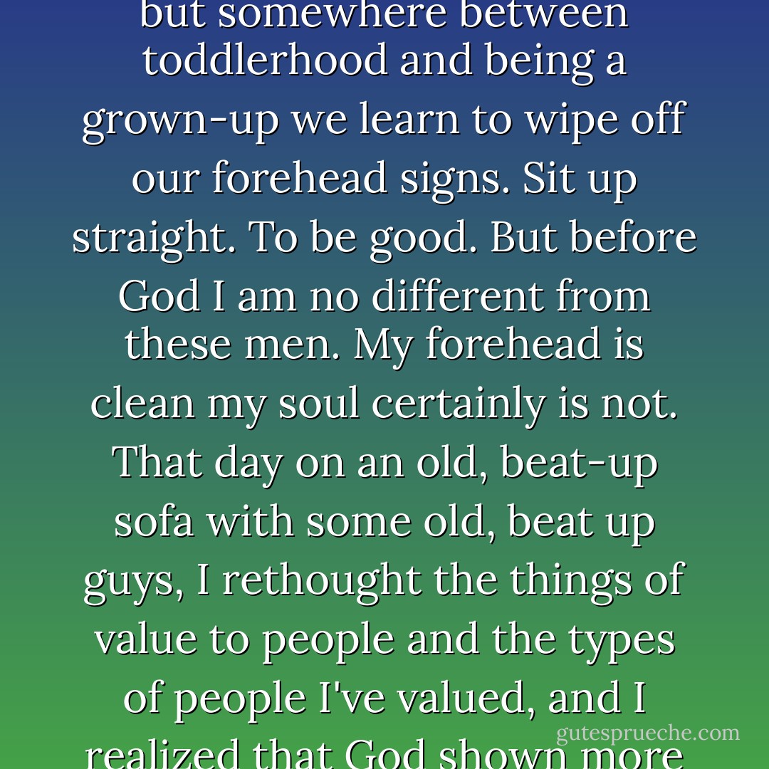 I am a human, and we humans arrive with "screwed up" on our foreheads. We come that way, but somewhere between toddlerhood and being a grown-up we learn to wipe off our forehead signs. Sit up straight. To be good. But before God I am no different from these men. My forehead is clean my soul certainly is not. That day on an old, beat-up sofa with some old, beat up guys, I rethought the things of value to people and the types of people I've valued, and I realized that God shown more through those accused and hurting men then than in me. - Jennie Allen