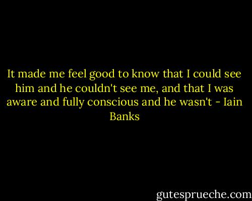It made me feel good to know that I could see him and he couldn't see me, and that I was aware and fully conscious and he wasn't - Iain Banks