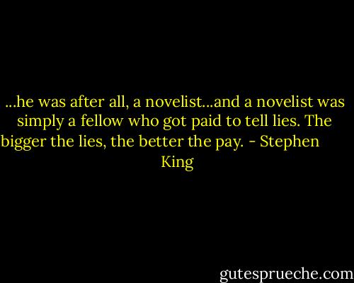 ...he was after all, a novelist...and a novelist was simply a fellow who got paid to tell lies. The bigger the lies, the better the pay. - Stephen         King