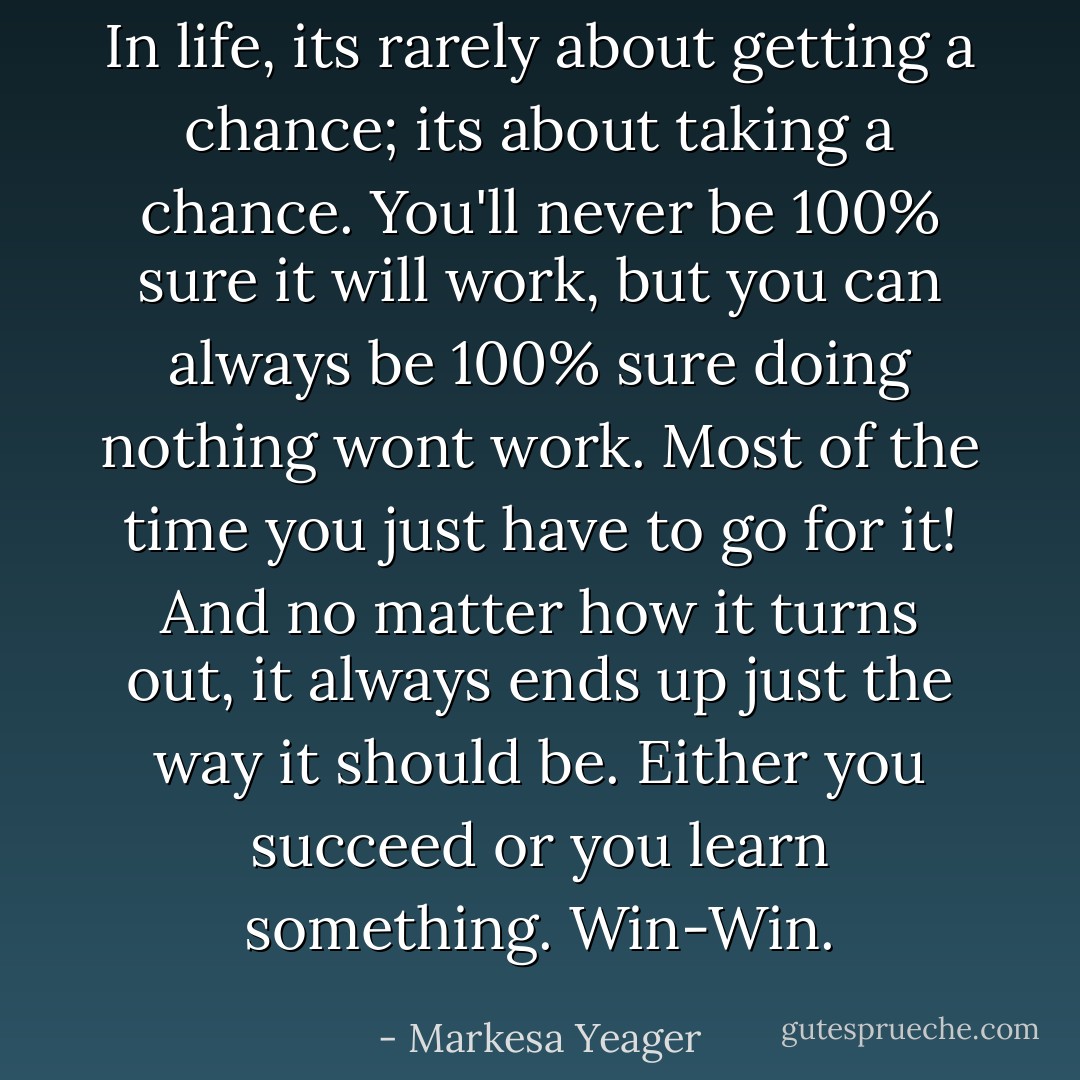 In life, its rarely about getting a chance; its about taking a chance. You'll never be 100% sure it will work, but you can always be 100% sure doing nothing wont work. Most of the time you just have to go for it! And no matter how it turns out, it always ends up just the way it should be. Either you succeed or you learn something. Win-Win. - Markesa Yeager