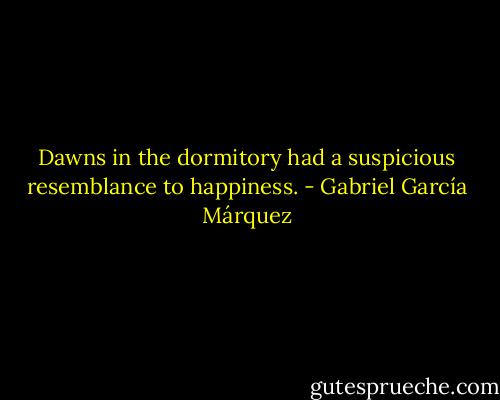 Dawns in the dormitory had a suspicious resemblance to happiness. - Gabriel García Márquez
