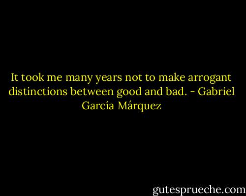 It took me many years not to make arrogant distinctions between good and bad. - Gabriel García Márquez