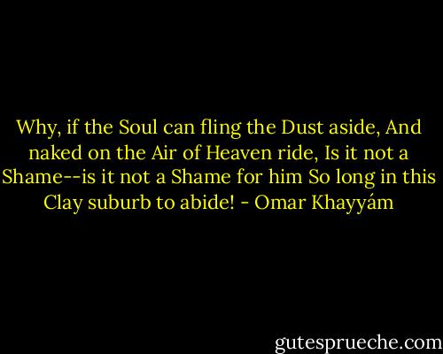 Why, if the Soul can fling the Dust aside,<br />And naked on the Air of Heaven ride,<br />Is it not a Shame--is it not a Shame for him<br />So long in this Clay suburb to abide! - Omar Khayyám