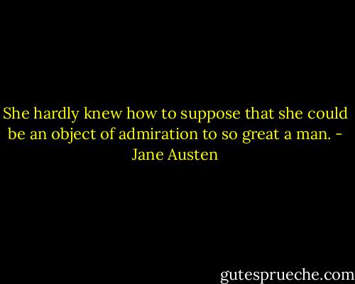 She hardly knew how to suppose that she could be an object of admiration to so great a man. - Jane Austen