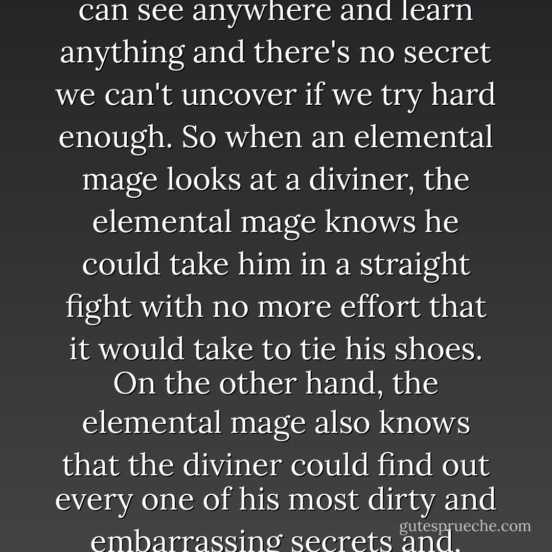 Other mages have an odd attitude towards diviners. By the standards of, say, elemental mages. We can't gate, we can't attack, we can't shield, and when it comes to physical action our magic is about as useful as a bicycle in a trampolining contest. But we can see anywhere and learn anything and there's no secret we can't uncover if we try hard enough. So when an elemental mage looks at a diviner, the elemental mage knows he could take him in a straight fight with no more effort that it would take to tie his shoes. On the other hand, the elemental mage also knows that the diviner could find out every one of his most dirty and embarrassing secrets and, should hi feel like it, post copies of them to everyone the elemental mage has ever met. It creates a mixture of uneasiness and contempt that doesn't encourage warm feelings. There's a reason most of my friends aren't mages. - Benedict Jacka