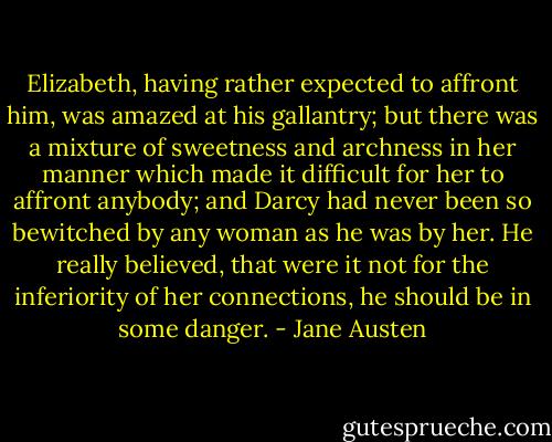 Elizabeth, having rather expected to affront him, was amazed at his gallantry; but there was a mixture of sweetness and archness in her manner which made it difficult for her to affront anybody; and Darcy had never been so bewitched by any woman as he was by her. He really believed, that were it not for the inferiority of her connections, he should be in some danger. - Jane Austen