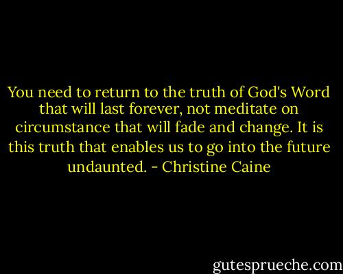You need to return to the truth of God's Word that will last forever, not meditate on circumstance that will fade and change.<br />It is this truth that enables us to go into the future undaunted. - Christine Caine