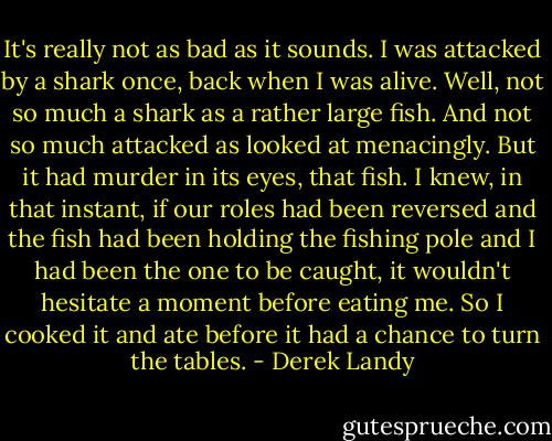 It's really not as bad as it sounds. I was attacked by a shark once, back when I was alive. Well, not so much a shark as a rather large fish. And not so much attacked as looked at menacingly. But it had murder in its eyes, that fish. I knew, in that instant, if our roles had been reversed and the fish had been holding the fishing pole and I had been the one to be caught, it wouldn't hesitate a moment before eating me. So I cooked it and ate before it had a chance to turn the tables. - Derek Landy