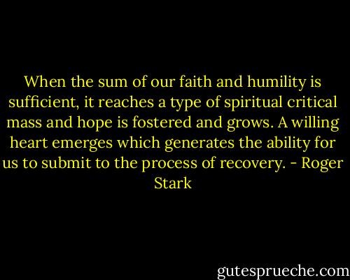 When the sum of our faith and humility is sufficient, it reaches a type of spiritual critical mass and hope is fostered and grows. A willing heart emerges which generates the ability for us to submit to the process of recovery. - Roger Stark
