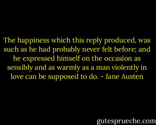 The happiness which this reply produced, was such as he had probably never felt before; and he expressed himself on the occasion as sensibly and as warmly as a man violently in love can be supposed to do. - Jane Austen