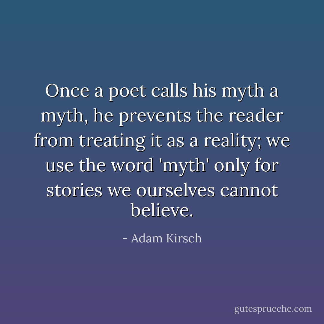 Once a poet calls his myth a myth, he prevents the reader from treating it as a reality; we use the word 'myth' only for stories we ourselves cannot believe. - Adam Kirsch