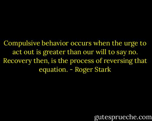Compulsive behavior occurs when the urge to act out is greater than our will to say no. Recovery then, is the process of reversing that equation. - Roger Stark