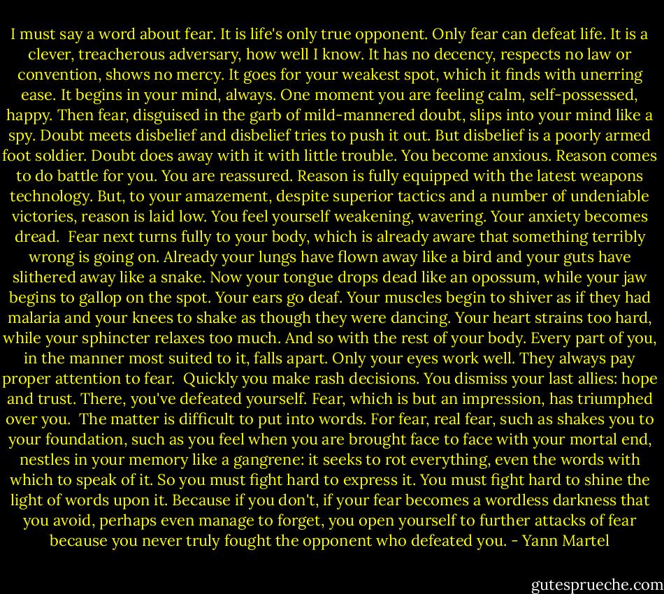 I must say a word about fear. It is life's only true opponent. Only fear can defeat life. It is a clever, treacherous adversary, how well I know. It has no decency, respects no law or convention, shows no mercy. It goes for your weakest spot, which it finds with unerring ease. It begins in your mind, always. One moment you are feeling calm, self-possessed, happy. Then fear, disguised in the garb of mild-mannered doubt, slips into your mind like a spy. Doubt meets disbelief and disbelief tries to push it out. But disbelief is a poorly armed foot soldier. Doubt does away with it with little trouble. You become anxious. Reason comes to do battle for you. You are reassured. Reason is fully equipped with the latest weapons technology. But, to your amazement, despite superior tactics and a number of undeniable victories, reason is laid low. You feel yourself weakening, wavering. Your anxiety becomes dread.<br /><br />Fear next turns fully to your body, which is already aware that something terribly wrong is going on. Already your lungs have flown away like a bird and your guts have slithered away like a snake. Now your tongue drops dead like an opossum, while your jaw begins to gallop on the spot. Your ears go deaf. Your muscles begin to shiver as if they had malaria and your knees to shake as though they were dancing. Your heart strains too hard, while your sphincter relaxes too much. And so with the rest of your body. Every part of you, in the manner most suited to it, falls apart. Only your eyes work well. They always pay proper attention to fear.<br /><br />Quickly you make rash decisions. You dismiss your last allies: hope and trust. There, you've defeated yourself. Fear, which is but an impression, has triumphed over you.<br /><br />The matter is difficult to put into words. For fear, real fear, such as shakes you to your foundation, such as you feel when you are brought face to face with your mortal end, nestles in your memory like a gangrene: it seeks to rot everything, even the words with which to speak of it. So you must fight hard to express it. You must fight hard to shine the light of words upon it. Because if you don't, if your fear becomes a wordless darkness that you avoid, perhaps even manage to forget, you open yourself to further attacks of fear because you never truly fought the opponent who defeated you. - Yann Martel