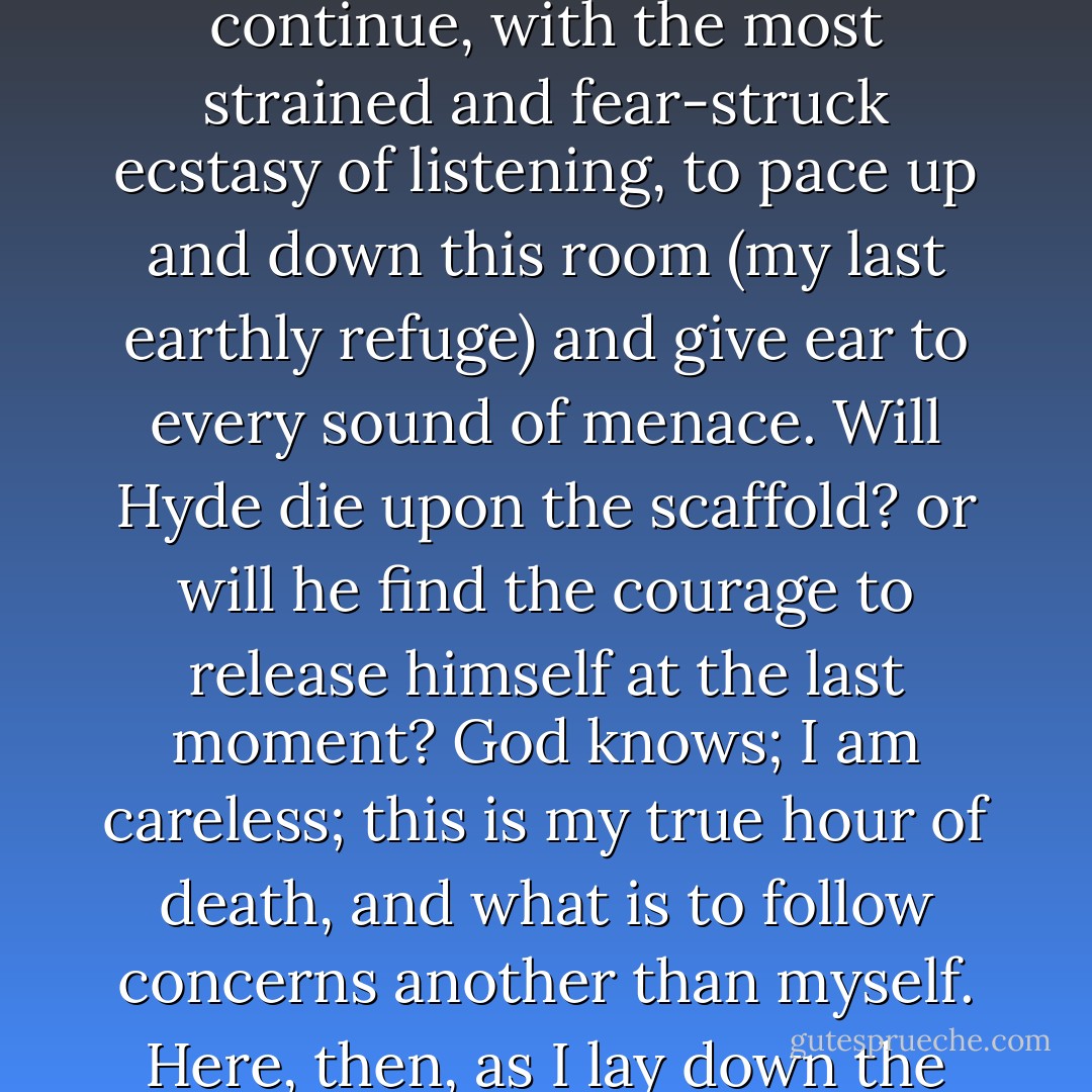 Half an hour from now, when I shall again and for ever reindue that hated personality, I know how I shall sit shuddering and weeping in my chair, or continue, with the most strained and fear-struck ecstasy of listening, to pace up and down this room (my last earthly refuge) and give ear to every sound of menace. Will Hyde die upon the scaffold? or will he find the courage to release himself at the last moment? God knows; I am careless; this is my true hour of death, and what is to follow concerns another than myself. Here, then, as I lay down the pen, and proceed to seal up my confession, I bring the life of that unhappy Henry Jekyll to an end. - Robert Louis Stevenson