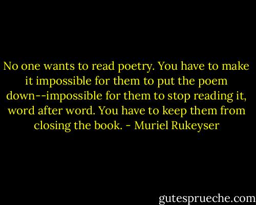 No one wants to read poetry. You have to make it impossible for them to put the poem down--impossible for them to stop reading it, word after word. You have to keep them from closing the book. - Muriel Rukeyser